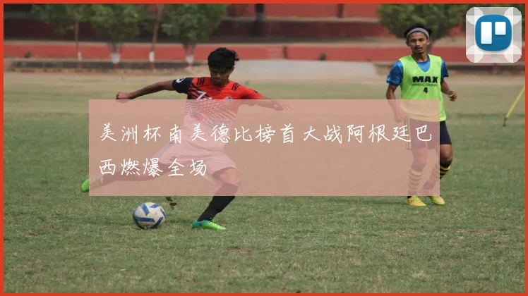美洲杯南美德比榜首大战阿根廷巴西燃爆全场