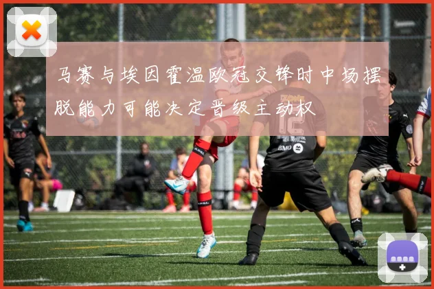 马赛与埃因霍温欧冠交锋时中场摆脱能力可能决定晋级主动权