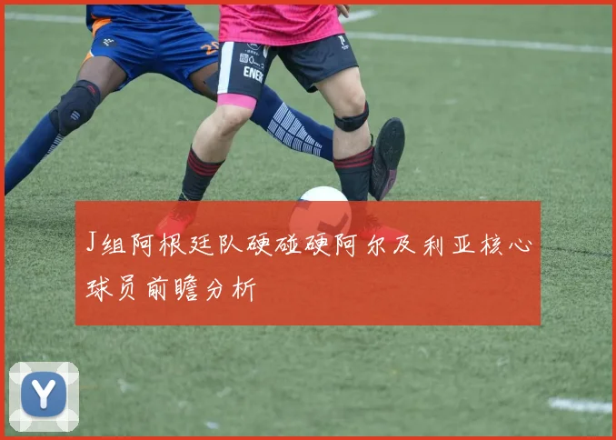 J组阿根廷队硬碰硬阿尔及利亚核心球员前瞻分析
