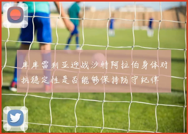 库库雷利亚迎战沙特阿拉伯身体对抗稳定性是否能够保持防守纪律