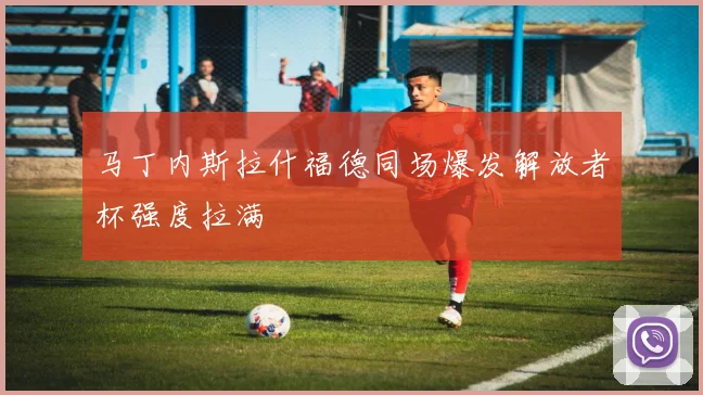 马丁内斯拉什福德同场爆发解放者杯强度拉满