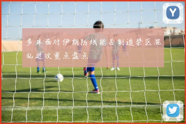 多库面对伊朗防线能否制造禁区混乱进攻重点盘点