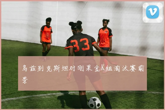 乌兹别克斯坦对刚果金K组淘汰赛前景