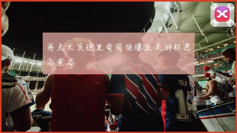 蒋光太莫德里奇同场爆发美洲杯悬念重启