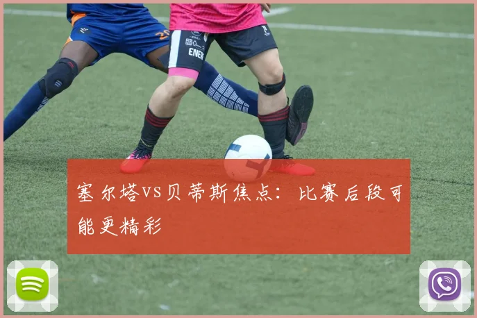 塞尔塔vs贝蒂斯焦点:比赛后段可能更精彩