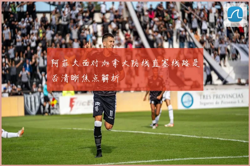 阿菲夫面对加拿大防线直塞线路是否清晰焦点解析