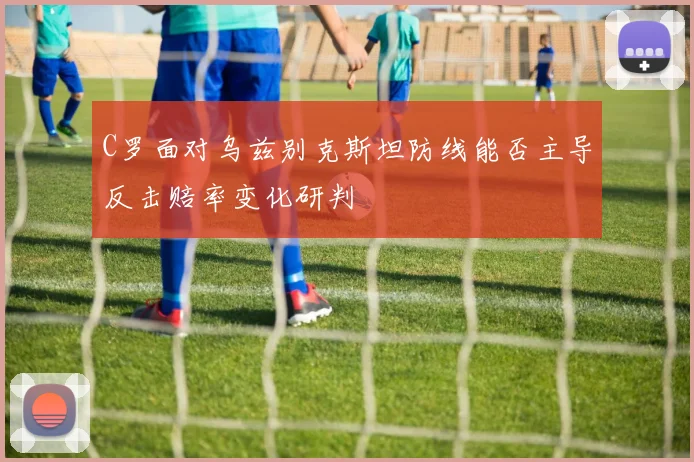 C罗面对乌兹别克斯坦防线能否主导反击赔率变化研判