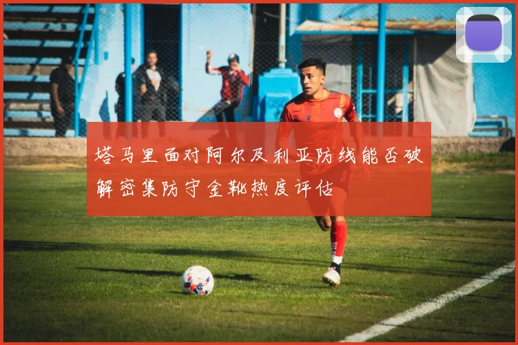 塔马里面对阿尔及利亚防线能否破解密集防守金靴热度评估