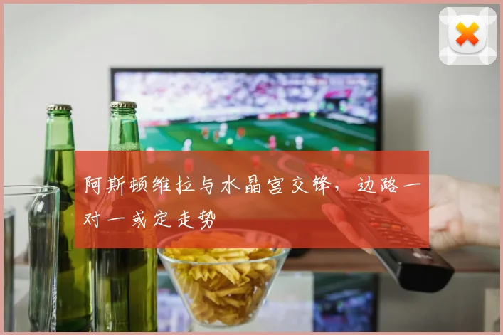 阿斯顿维拉与水晶宫交锋,边路一对一或定走势