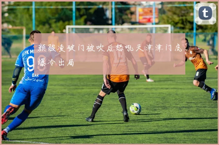 颜骏凌破门被吹后怒吼天津津门虎爆冷出局