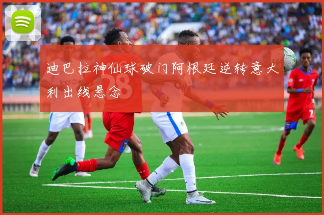 迪巴拉神仙球破门阿根廷逆转意大利出线悬念