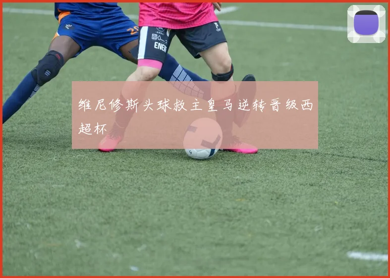 维尼修斯头球救主皇马逆转晋级西超杯