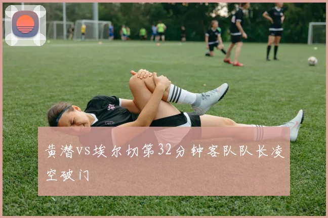 黄潜vs埃尔切第32分钟客队队长凌空破门