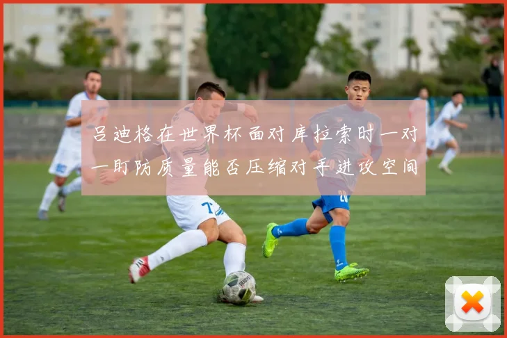 吕迪格在世界杯面对库拉索时一对一盯防质量能否压缩对手进攻空间