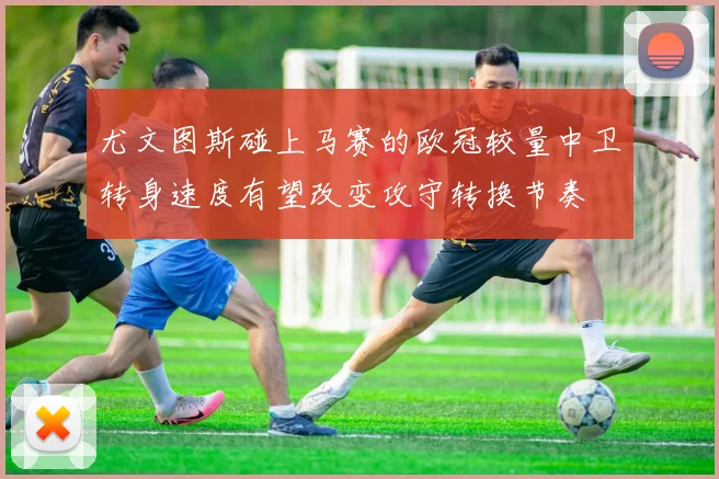 尤文图斯碰上马赛的欧冠较量中卫转身速度有望改变攻守转换节奏