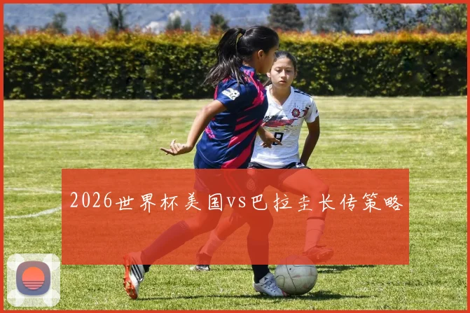 2026世界杯美国vs巴拉圭长传策略