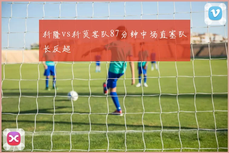 科隆vs科莫客队87分钟中场直塞队长反超