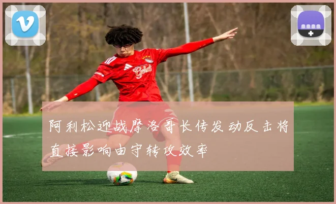阿利松迎战摩洛哥长传发动反击将直接影响由守转攻效率