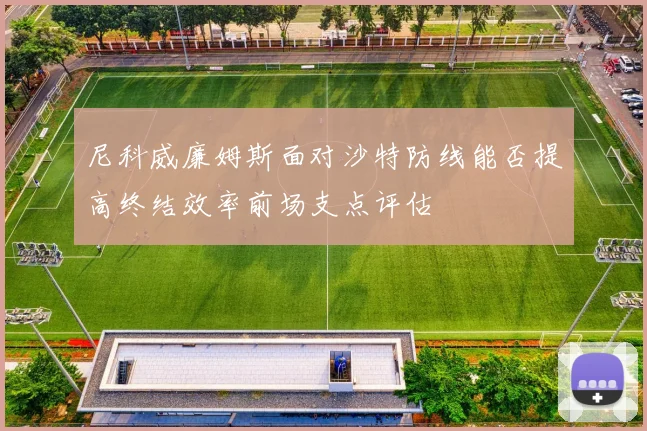 尼科威廉姆斯面对沙特防线能否提高终结效率前场支点评估