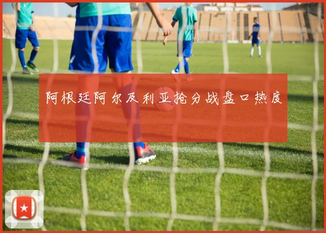 阿根廷阿尔及利亚抢分战盘口热度
