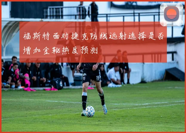 福斯特面对捷克防线远射选择是否增加金靴热度预测