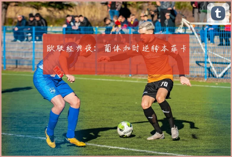 欧联经典夜：葡体加时逆转本菲卡