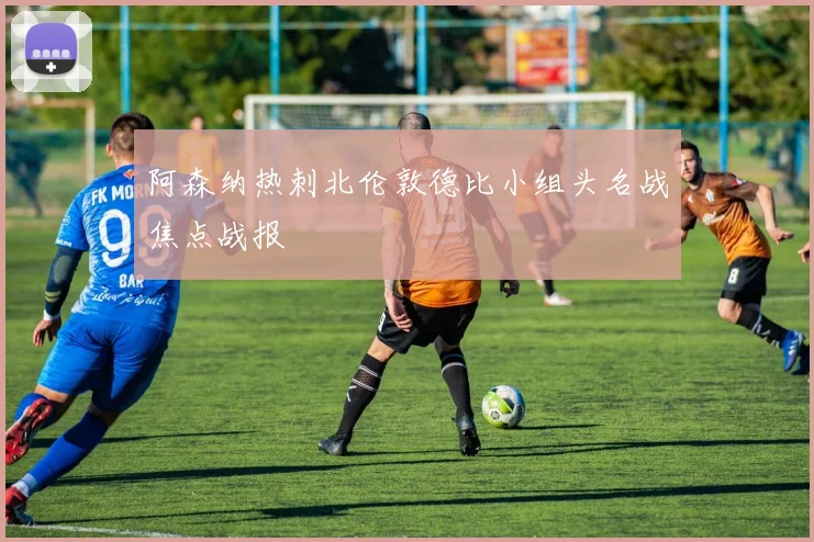 阿森纳热刺北伦敦德比小组头名战焦点战报
