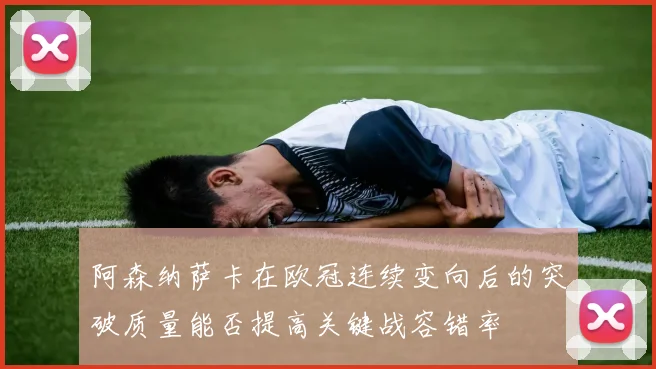 阿森纳萨卡在欧冠连续变向后的突破质量能否提高关键战容错率