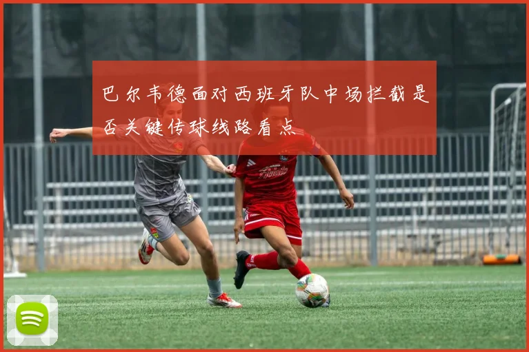 巴尔韦德面对西班牙队中场拦截是否关键传球线路看点