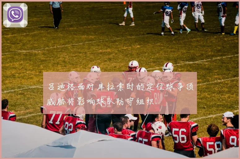 吕迪格面对库拉索时的定位球争顶威胁将影响球队防守组织
