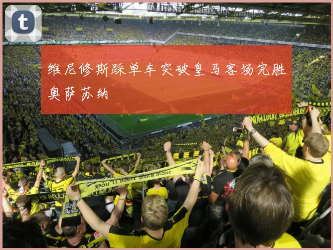 维尼修斯踩单车突破皇马客场完胜奥萨苏纳