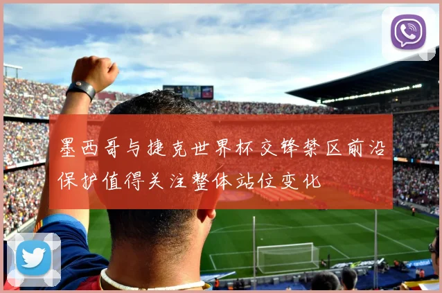 墨西哥与捷克世界杯交锋禁区前沿保护值得关注整体站位变化