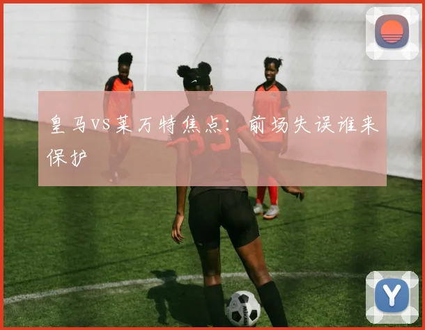 皇马vs莱万特焦点：前场失误谁来保护