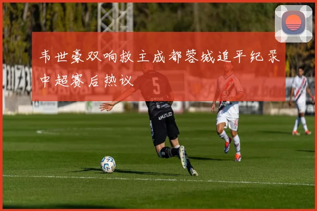 韦世豪双响救主成都蓉城追平纪录中超赛后热议