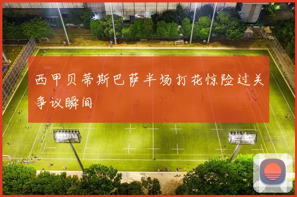 西甲贝蒂斯巴萨半场打花惊险过关争议瞬间