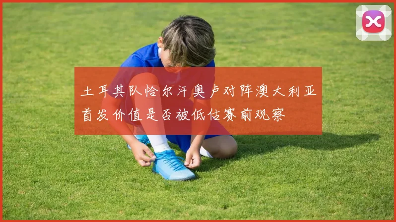 土耳其队恰尔汗奥卢对阵澳大利亚首发价值是否被低估赛前观察