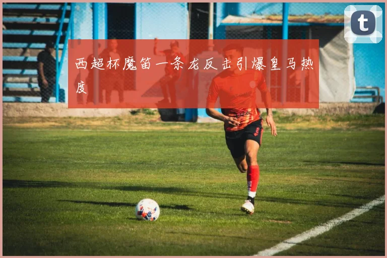 西超杯魔笛一条龙反击引爆皇马热度