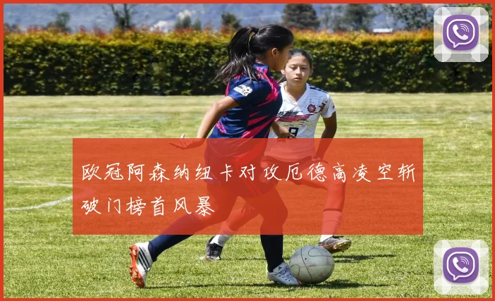 欧冠阿森纳纽卡对攻厄德高凌空斩破门榜首风暴